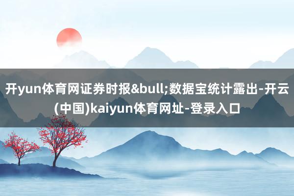 开yun体育网证券时报&bull;数据宝统计露出-开云(中国)kaiyun体育网址-登录入口