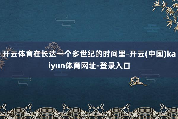 开云体育在长达一个多世纪的时间里-开云(中国)kaiyun体育网址-登录入口