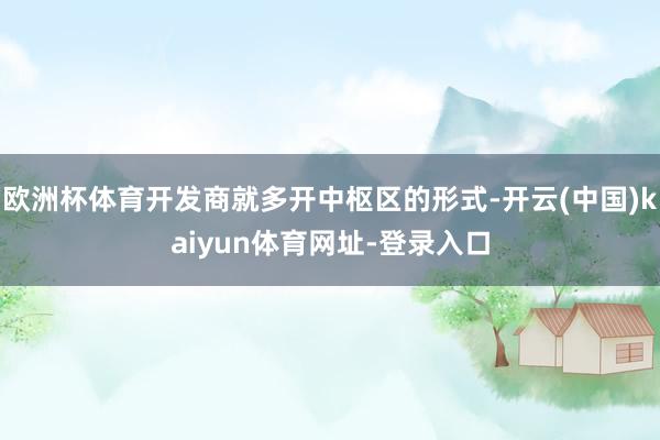 欧洲杯体育开发商就多开中枢区的形式-开云(中国)kaiyun体育网址-登录入口