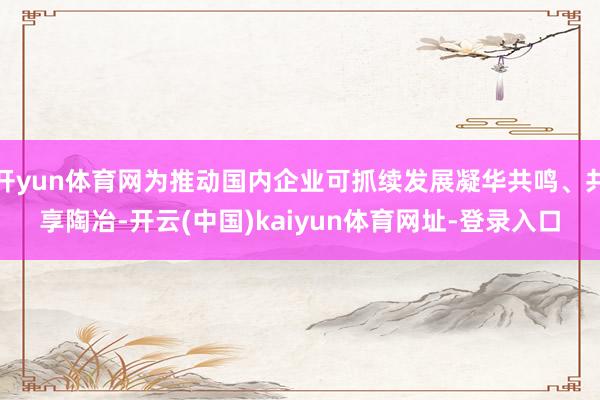 开yun体育网为推动国内企业可抓续发展凝华共鸣、共享陶冶-开云(中国)kaiyun体育网址-登录入口