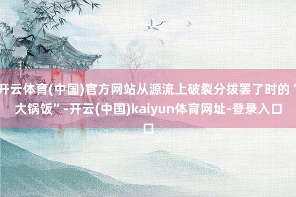 开云体育(中国)官方网站从源流上破裂分拨罢了时的“大锅饭”-开云(中国)kaiyun体育网址-登录入口