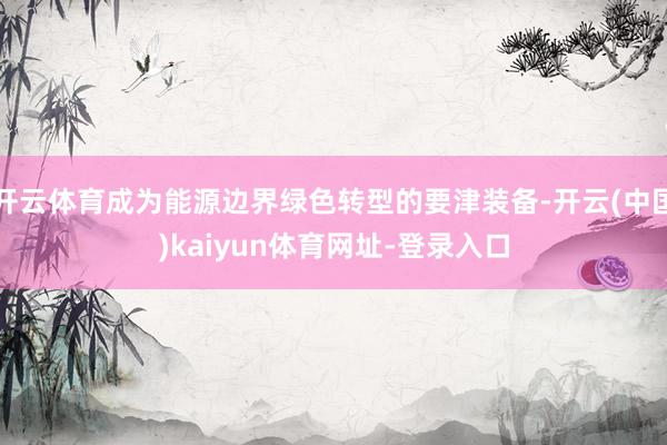 开云体育成为能源边界绿色转型的要津装备-开云(中国)kaiyun体育网址-登录入口