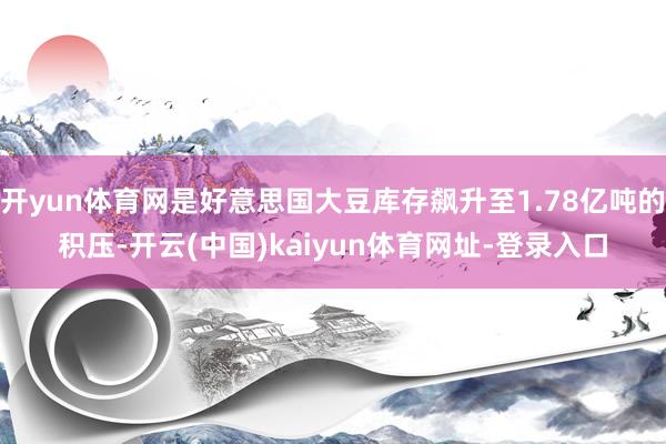 开yun体育网是好意思国大豆库存飙升至1.78亿吨的积压-开云(中国)kaiyun体育网址-登录入口