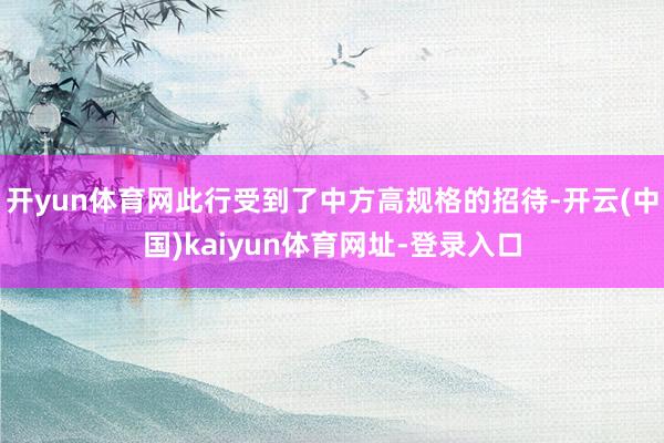 开yun体育网此行受到了中方高规格的招待-开云(中国)kaiyun体育网址-登录入口