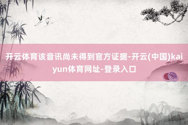 开云体育该音讯尚未得到官方证据-开云(中国)kaiyun体育网址-登录入口