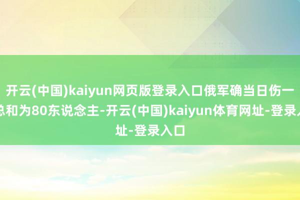 开云(中国)kaiyun网页版登录入口俄军确当日伤一火总和为80东说念主-开云(中国)kaiyun体育网址-登录入口