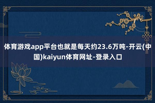 体育游戏app平台也就是每天约23.6万吨-开云(中国)kaiyun体育网址-登录入口