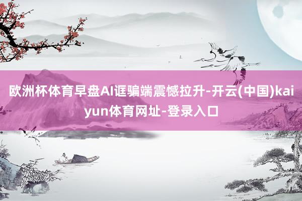 欧洲杯体育早盘AI诓骗端震憾拉升-开云(中国)kaiyun体育网址-登录入口