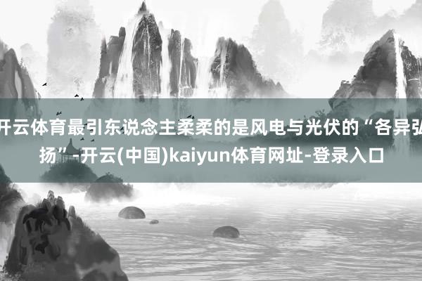 开云体育最引东说念主柔柔的是风电与光伏的“各异弘扬”-开云(中国)kaiyun体育网址-登录入口