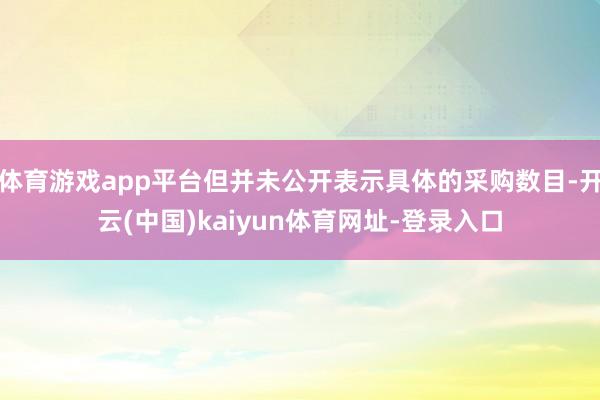 体育游戏app平台但并未公开表示具体的采购数目-开云(中国)kaiyun体育网址-登录入口