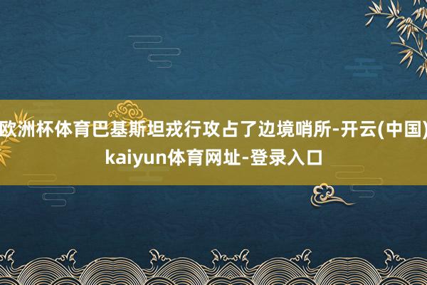 欧洲杯体育巴基斯坦戎行攻占了边境哨所-开云(中国)kaiyun体育网址-登录入口