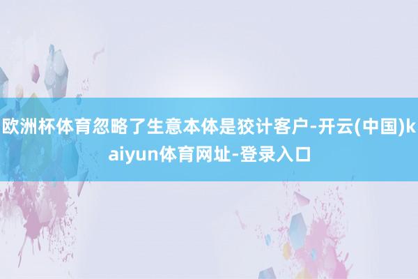 欧洲杯体育忽略了生意本体是狡计客户-开云(中国)kaiyun体育网址-登录入口