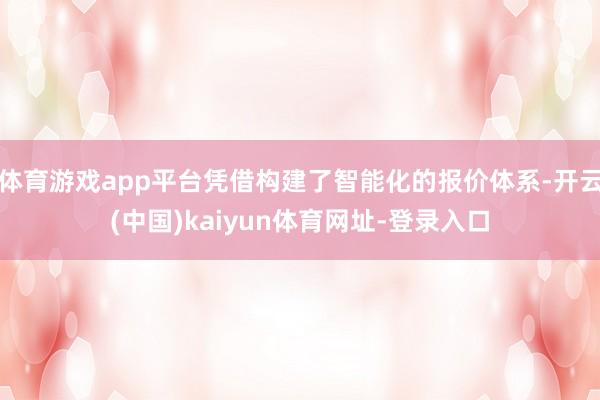 体育游戏app平台凭借构建了智能化的报价体系-开云(中国)kaiyun体育网址-登录入口