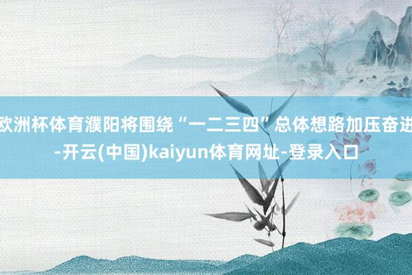 欧洲杯体育濮阳将围绕“一二三四”总体想路加压奋进-开云(中国)kaiyun体育网址-登录入口