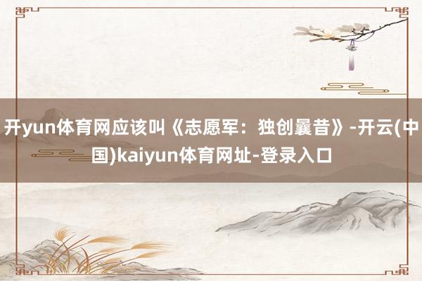 开yun体育网应该叫《志愿军：独创曩昔》-开云(中国)kaiyun体育网址-登录入口