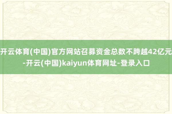 开云体育(中国)官方网站召募资金总数不跨越42亿元-开云(中国)kaiyun体育网址-登录入口