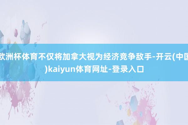 欧洲杯体育不仅将加拿大视为经济竞争敌手-开云(中国)kaiyun体育网址-登录入口