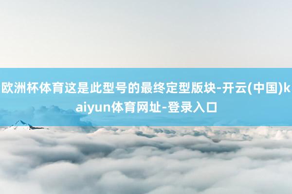 欧洲杯体育这是此型号的最终定型版块-开云(中国)kaiyun体育网址-登录入口