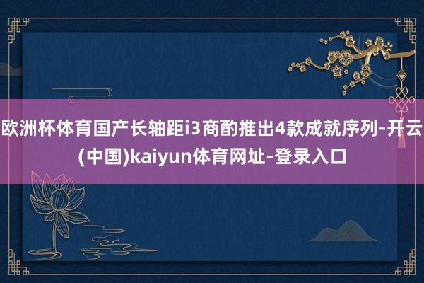 欧洲杯体育国产长轴距i3商酌推出4款成就序列-开云(中国)kaiyun体育网址-登录入口