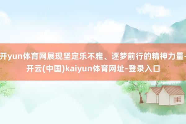 开yun体育网展现坚定乐不雅、逐梦前行的精神力量-开云(中国)kaiyun体育网址-登录入口