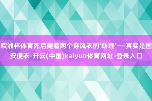 欧洲杯体育死后随着两个穿风衣的‘助理’——其实是国安便衣-开云(中国)kaiyun体育网址-登录入口