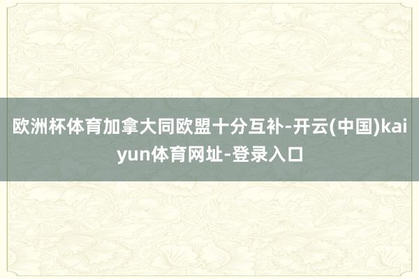 欧洲杯体育加拿大同欧盟十分互补-开云(中国)kaiyun体育网址-登录入口