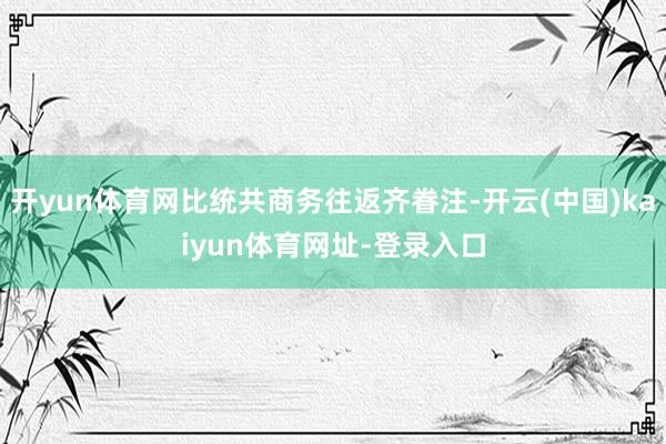 开yun体育网比统共商务往返齐眷注-开云(中国)kaiyun体育网址-登录入口