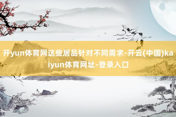 开yun体育网这些居品针对不同需求-开云(中国)kaiyun体育网址-登录入口