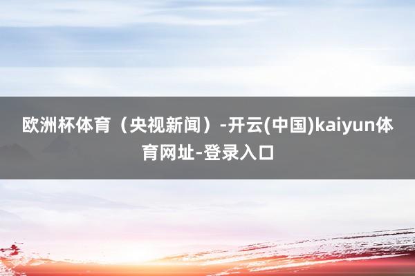 欧洲杯体育（央视新闻）-开云(中国)kaiyun体育网址-登录入口