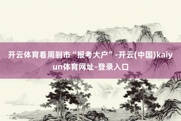 开云体育看周到市“报考大户”-开云(中国)kaiyun体育网址-登录入口