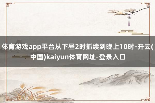 体育游戏app平台从下昼2时抓续到晚上10时-开云(中国)kaiyun体育网址-登录入口