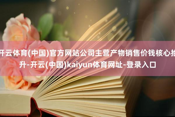 开云体育(中国)官方网站公司主营产物销售价钱核心抬升-开云(中国)kaiyun体育网址-登录入口