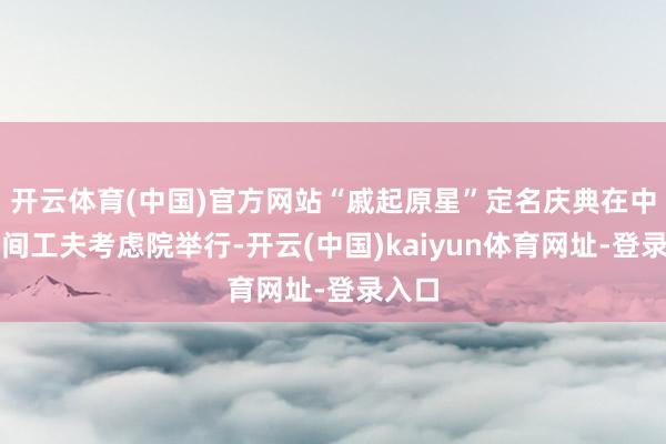 开云体育(中国)官方网站“戚起原星”定名庆典在中国空间工夫考虑院举行-开云(中国)kaiyun体育网址-登录入口