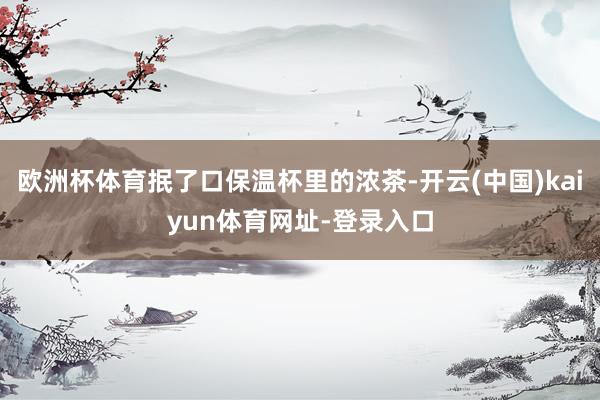 欧洲杯体育抿了口保温杯里的浓茶-开云(中国)kaiyun体育网址-登录入口