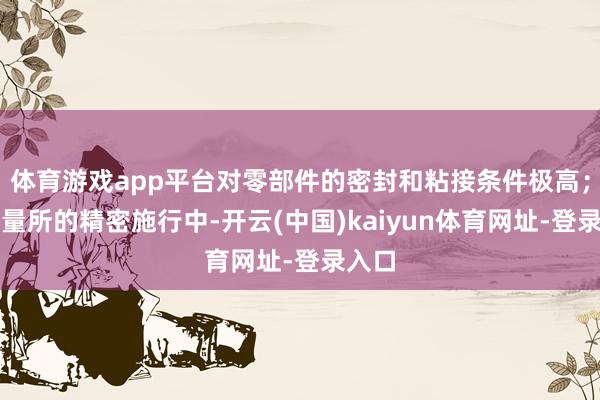 体育游戏app平台对零部件的密封和粘接条件极高；在商量所的精密施行中-开云(中国)kaiyun体育网址-登录入口