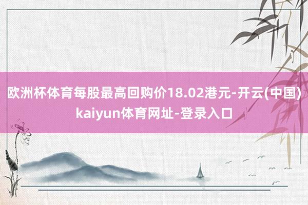 欧洲杯体育每股最高回购价18.02港元-开云(中国)kaiyun体育网址-登录入口