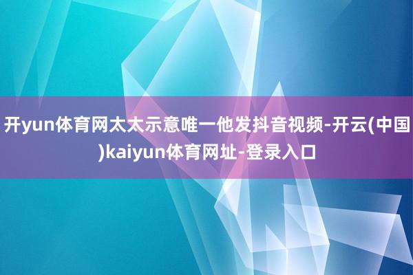 开yun体育网太太示意唯一他发抖音视频-开云(中国)kaiyun体育网址-登录入口