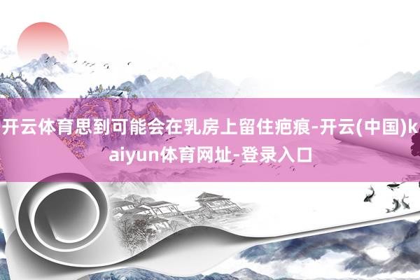 开云体育思到可能会在乳房上留住疤痕-开云(中国)kaiyun体育网址-登录入口