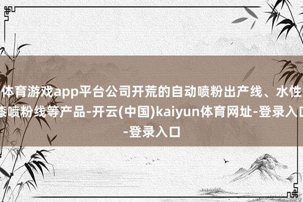 体育游戏app平台公司开荒的自动喷粉出产线、水性漆喷粉线等产品-开云(中国)kaiyun体育网址-登录入口