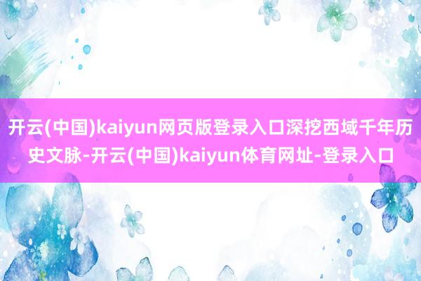 开云(中国)kaiyun网页版登录入口深挖西域千年历史文脉-开云(中国)kaiyun体育网址-登录入口