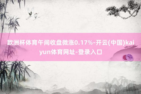 欧洲杯体育午间收盘微涨0.17%-开云(中国)kaiyun体育网址-登录入口