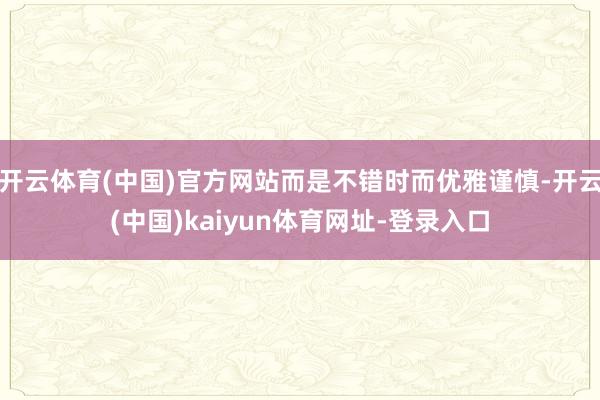 开云体育(中国)官方网站而是不错时而优雅谨慎-开云(中国)kaiyun体育网址-登录入口