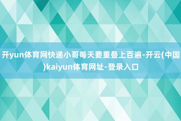 开yun体育网快递小哥每天要重叠上百遍-开云(中国)kaiyun体育网址-登录入口