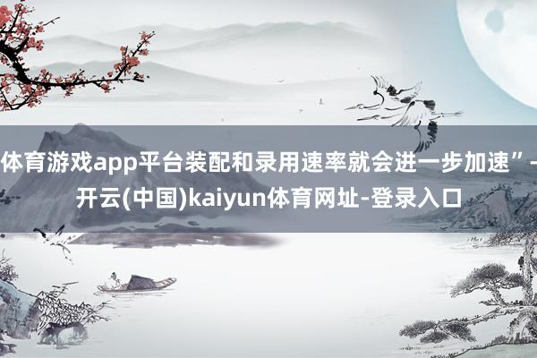 体育游戏app平台装配和录用速率就会进一步加速”-开云(中国)kaiyun体育网址-登录入口