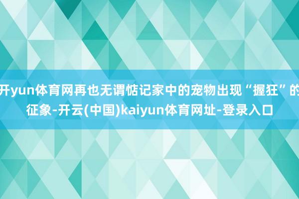 开yun体育网再也无谓惦记家中的宠物出现“握狂”的征象-开云(中国)kaiyun体育网址-登录入口