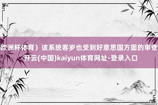 欧洲杯体育）　　该系统客岁也受到好意思国方面的审查-开云(中国)kaiyun体育网址-登录入口