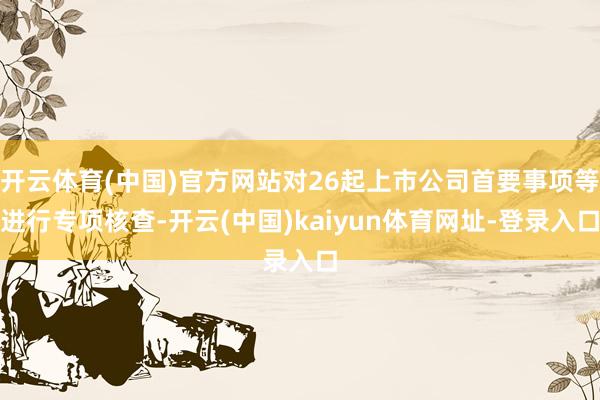 开云体育(中国)官方网站对26起上市公司首要事项等进行专项核查-开云(中国)kaiyun体育网址-登录入口