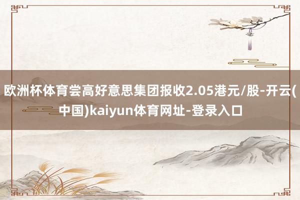 欧洲杯体育尝高好意思集团报收2.05港元/股-开云(中国)kaiyun体育网址-登录入口