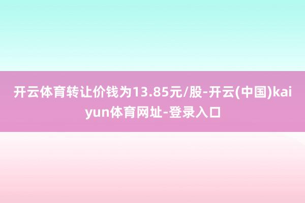开云体育转让价钱为13.85元/股-开云(中国)kaiyun体育网址-登录入口