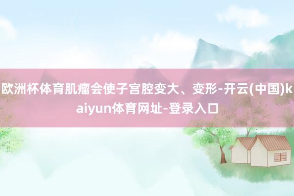 欧洲杯体育肌瘤会使子宫腔变大、变形-开云(中国)kaiyun体育网址-登录入口